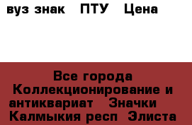 1.1) вуз знак : ПТУ › Цена ­ 189 - Все города Коллекционирование и антиквариат » Значки   . Калмыкия респ.,Элиста г.